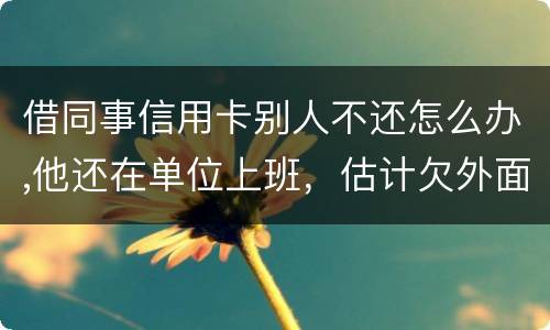 借同事信用卡别人不还怎么办,他还在单位上班，估计欠外面好多钱，还不上怎么办