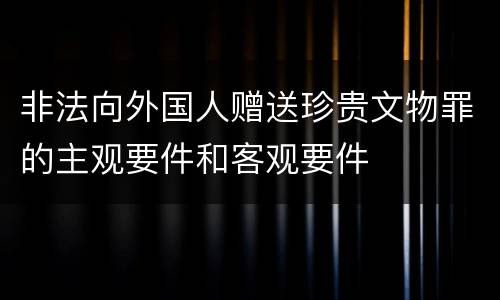 非法向外国人赠送珍贵文物罪的主观要件和客观要件