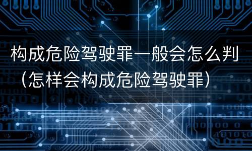构成危险驾驶罪一般会怎么判（怎样会构成危险驾驶罪）