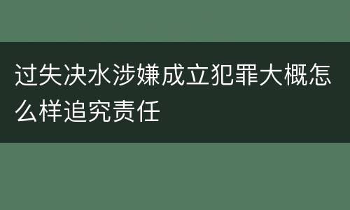 过失决水涉嫌成立犯罪大概怎么样追究责任