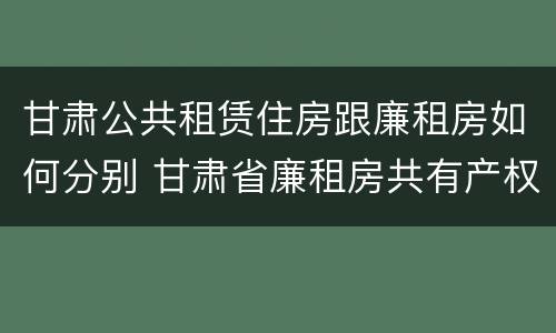 甘肃公共租赁住房跟廉租房如何分别 甘肃省廉租房共有产权管理办法
