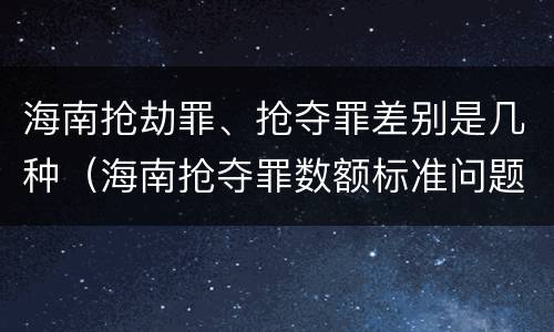 海南抢劫罪、抢夺罪差别是几种（海南抢夺罪数额标准问题的规定）