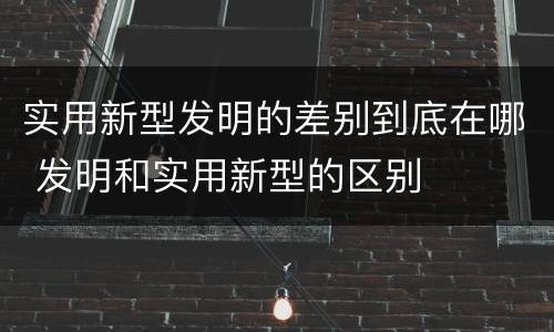 实用新型发明的差别到底在哪 发明和实用新型的区别