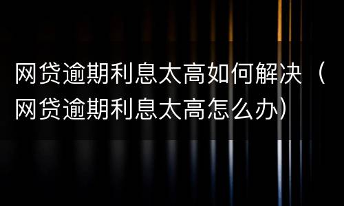 网贷逾期利息太高如何解决（网贷逾期利息太高怎么办）