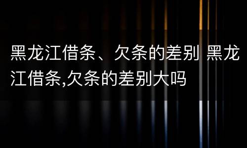 黑龙江借条、欠条的差别 黑龙江借条,欠条的差别大吗