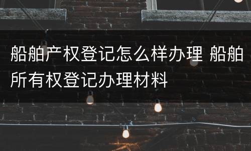 船舶产权登记怎么样办理 船舶所有权登记办理材料 船舶产权登记怎么样办理 船舶所有权登记办理材料