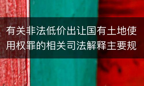 有关非法低价出让国有土地使用权罪的相关司法解释主要规定是什么