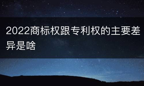 2022商标权跟专利权的主要差异是啥