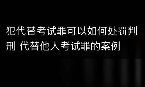 犯代替考试罪可以如何处罚判刑 代替他人考试罪的案例