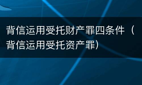 背信运用受托财产罪四条件（背信运用受托资产罪）