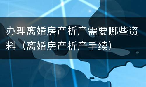 办理离婚房产析产需要哪些资料（离婚房产析产手续）
