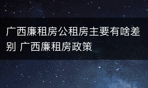 广西廉租房公租房主要有啥差别 广西廉租房政策