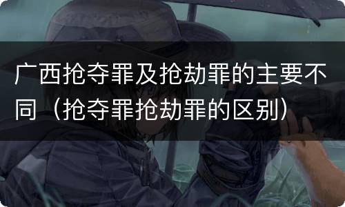 广西抢夺罪及抢劫罪的主要不同（抢夺罪抢劫罪的区别）