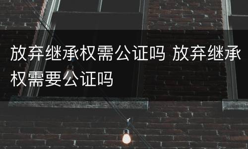 放弃继承权需公证吗 放弃继承权需要公证吗