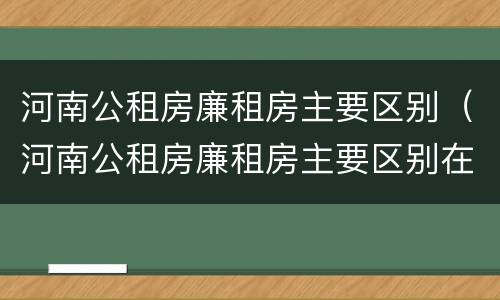 河南公租房廉租房主要区别（河南公租房廉租房主要区别在哪）