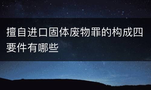 擅自进口固体废物罪的构成四要件有哪些