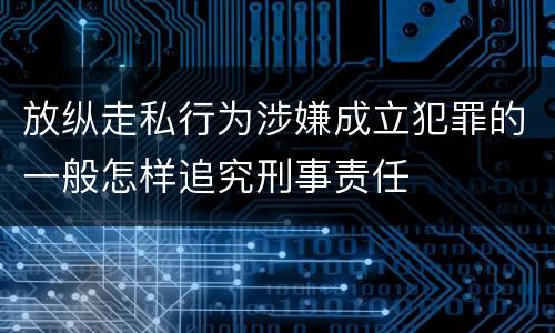 放纵走私行为涉嫌成立犯罪的一般怎样追究刑事责任