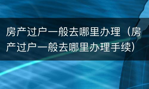 房产过户一般去哪里办理（房产过户一般去哪里办理手续）