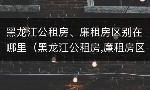 黑龙江公租房、廉租房区别在哪里（黑龙江公租房,廉租房区别在哪里啊）