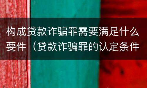构成贷款诈骗罪需要满足什么要件（贷款诈骗罪的认定条件）