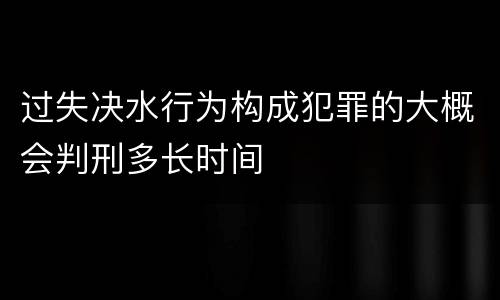 过失决水行为构成犯罪的大概会判刑多长时间