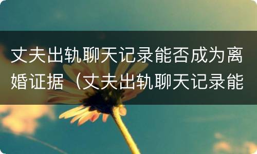 丈夫出轨聊天记录能否成为离婚证据（丈夫出轨聊天记录能否成为离婚证据使用）