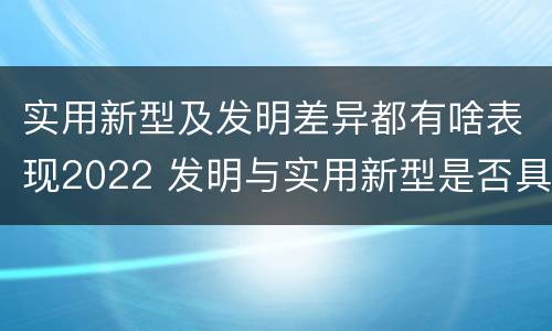 实用新型及发明差异都有啥表现2022 发明与实用新型是否具有实用性