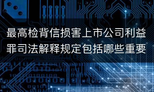 最高检背信损害上市公司利益罪司法解释规定包括哪些重要内容