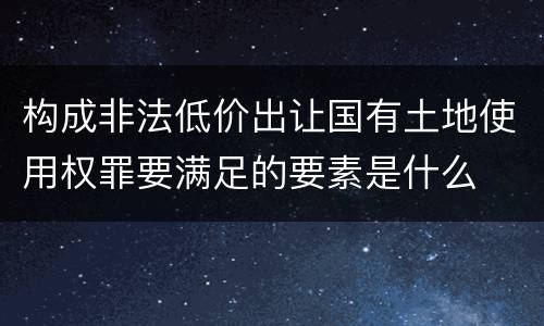 构成非法低价出让国有土地使用权罪要满足的要素是什么