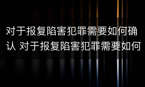 对于报复陷害犯罪需要如何确认 对于报复陷害犯罪需要如何确认案件