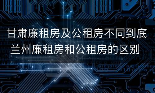 甘肃廉租房及公租房不同到底 兰州廉租房和公租房的区别