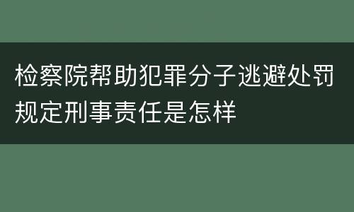 检察院帮助犯罪分子逃避处罚规定刑事责任是怎样