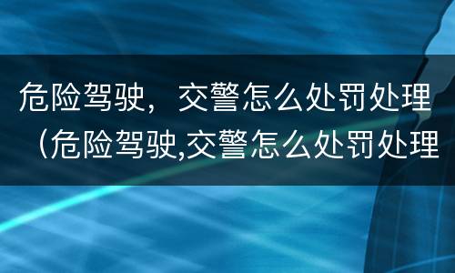 危险驾驶，交警怎么处罚处理（危险驾驶,交警怎么处罚处理的）