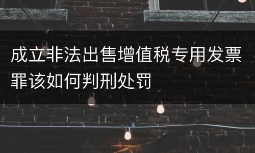 成立非法出售增值税专用发票罪该如何判刑处罚