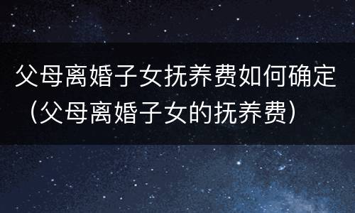 父母离婚子女抚养费如何确定（父母离婚子女的抚养费）