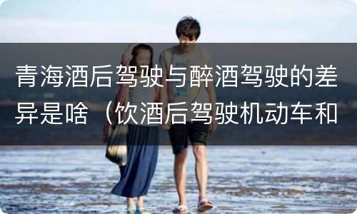 青海酒后驾驶与醉酒驾驶的差异是啥（饮酒后驾驶机动车和醉驾有什么区别）