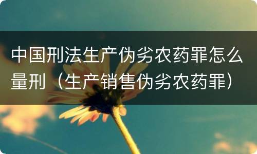中国刑法生产伪劣农药罪怎么量刑（生产销售伪劣农药罪）