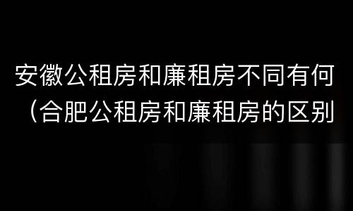 安徽公租房和廉租房不同有何（合肥公租房和廉租房的区别）