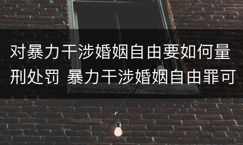 对暴力干涉婚姻自由要如何量刑处罚 暴力干涉婚姻自由罪可以刑事和解吗
