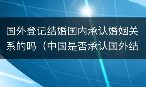 国外登记结婚国内承认婚姻关系的吗(中国是否承认国外结婚)