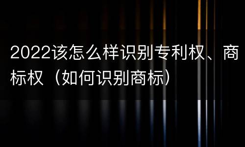 2022该怎么样识别专利权、商标权（如何识别商标）