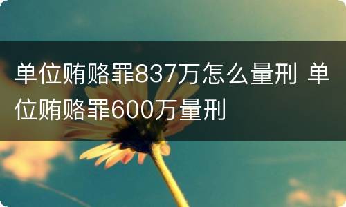 单位贿赂罪837万怎么量刑 单位贿赂罪600万量刑