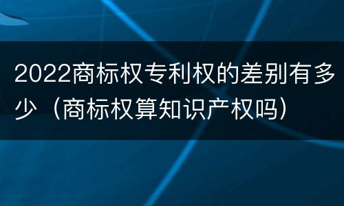 2022商标权专利权的差别有多少（商标权算知识产权吗）