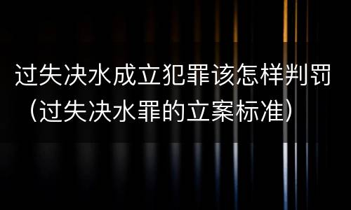 过失决水成立犯罪该怎样判罚（过失决水罪的立案标准）