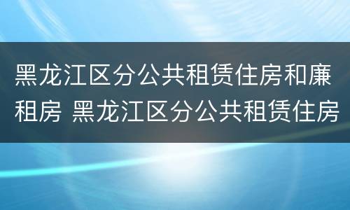 黑龙江区分公共租赁住房和廉租房 黑龙江区分公共租赁住房和廉租房嘛