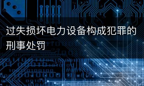过失损坏电力设备构成犯罪的刑事处罚