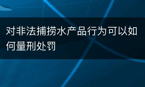 对非法捕捞水产品行为可以如何量刑处罚 对非法捕捞水产品行为可以如何量刑处罚