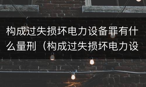 构成过失损坏电力设备罪有什么量刑（构成过失损坏电力设备罪有什么量刑规定）