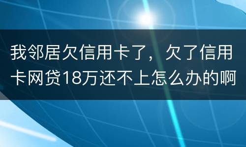 我邻居欠信用卡了，欠了信用卡网贷18万还不上怎么办的啊