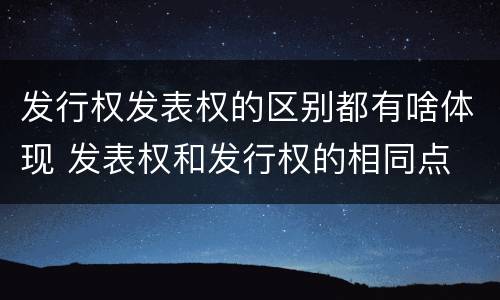 发行权发表权的区别都有啥体现 发表权和发行权的相同点